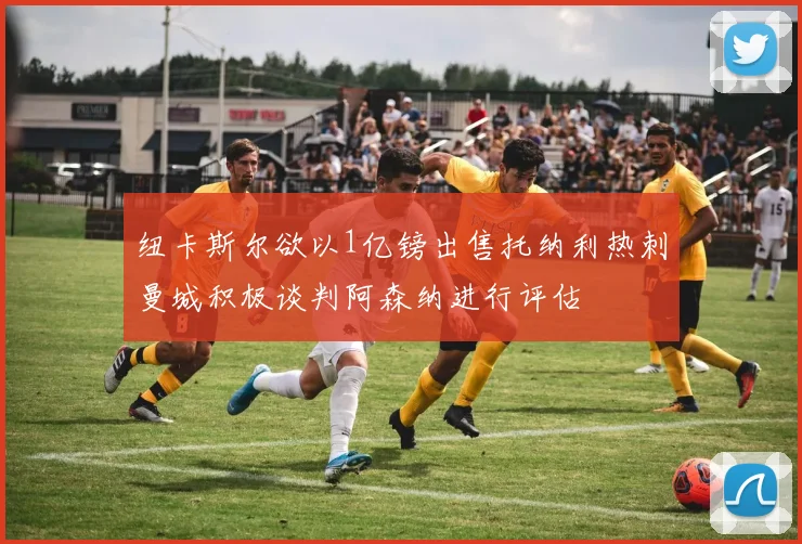 纽卡斯尔欲以1亿镑出售托纳利热刺曼城积极谈判阿森纳进行评估