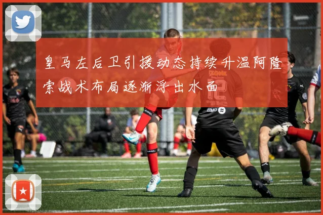皇马左后卫引援动态持续升温阿隆索战术布局逐渐浮出水面