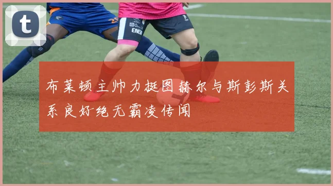 布莱顿主帅力挺图赫尔与斯彭斯关系良好绝无霸凌传闻