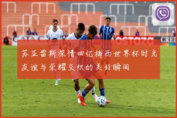 苏亚雷斯深情回忆梅西世界杯时光友谊与荣耀交织的美好瞬间