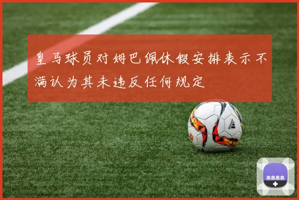 皇马球员对姆巴佩休假安排表示不满认为其未违反任何规定