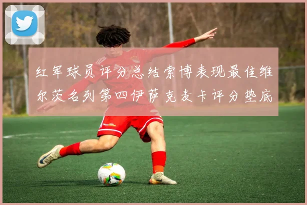 红军球员评分总结索博表现最佳维尔茨名列第四伊萨克麦卡评分垫底