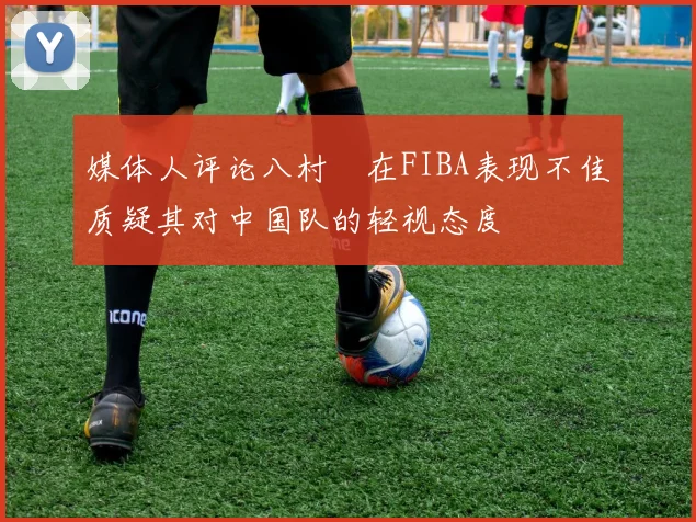 媒体人评论八村塁在FIBA表现不佳质疑其对中国队的轻视态度