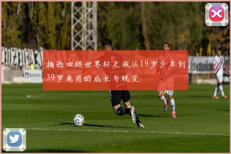 梅西回顾世界杯之旅从19岁少年到39岁老将的成长与蜕变