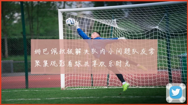 姆巴佩积极解决队内小问题队友常聚集观影看球共享欢乐时光