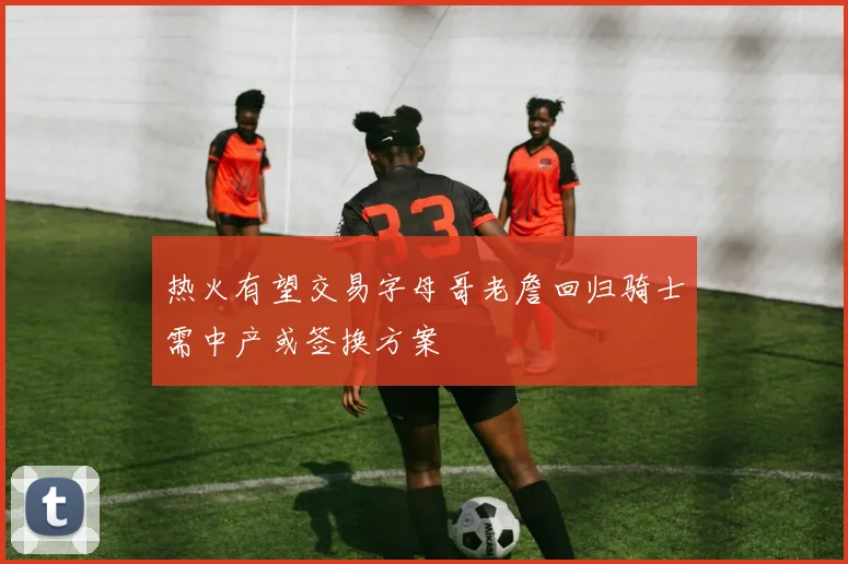 热火有望交易字母哥老詹回归骑士需中产或签换方案