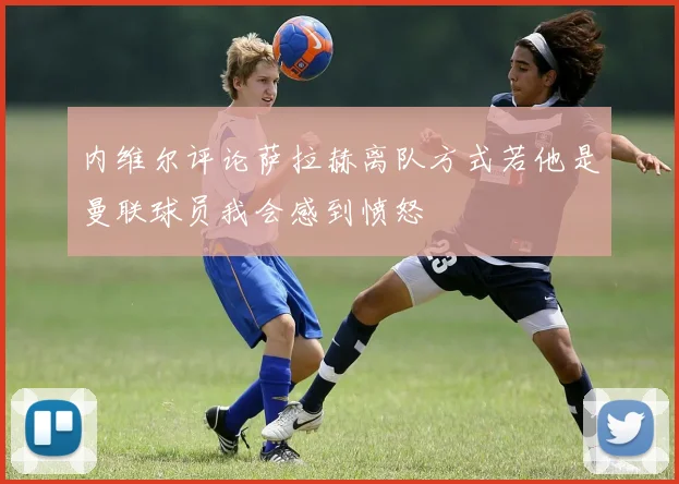 内维尔评论萨拉赫离队方式若他是曼联球员我会感到愤怒