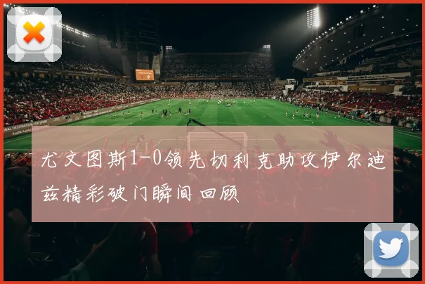 尤文图斯1-0领先切利克助攻伊尔迪兹精彩破门瞬间回顾