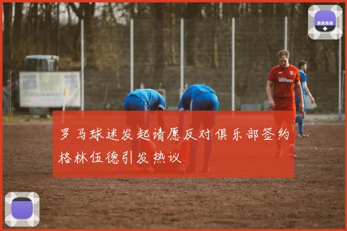 罗马球迷发起请愿反对俱乐部签约格林伍德引发热议