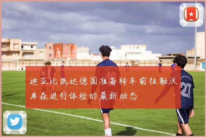 迪亚比抵达德国准备转车前往勒沃库森进行体检的最新动态