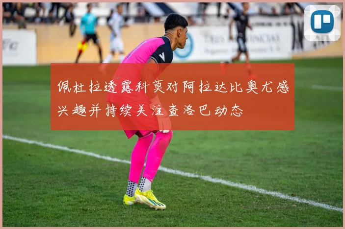 佩杜拉透露科莫对阿拉达比奥尤感兴趣并持续关注查洛巴动态