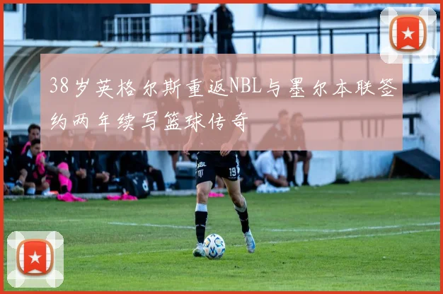 38岁英格尔斯重返NBL与墨尔本联签约两年续写篮球传奇