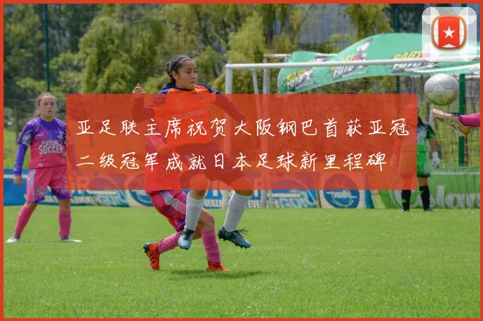 亚足联主席祝贺大阪钢巴首获亚冠二级冠军成就日本足球新里程碑