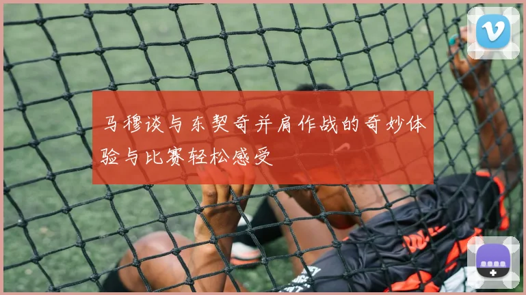 马穆谈与东契奇并肩作战的奇妙体验与比赛轻松感受