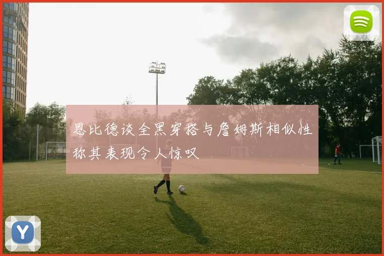 恩比德谈全黑穿搭与詹姆斯相似性称其表现令人惊叹