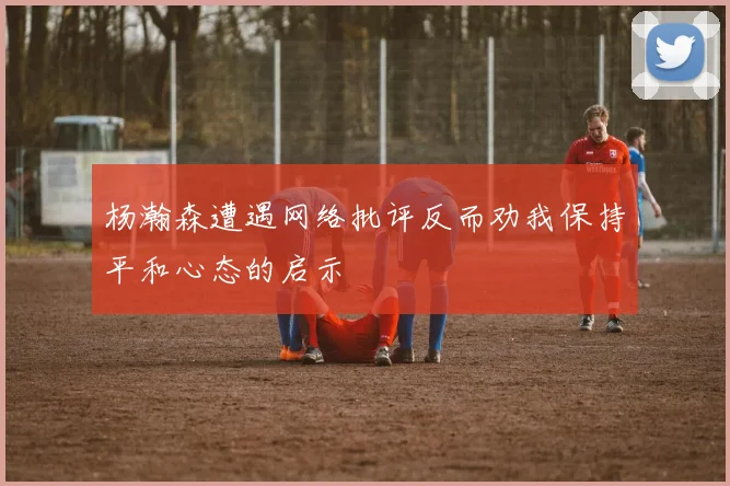 杨瀚森遭遇网络批评反而劝我保持平和心态的启示