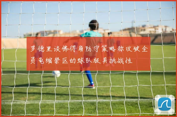 罗德里谈佛得角防守策略称攻破全员龟缩禁区的球队极具挑战性