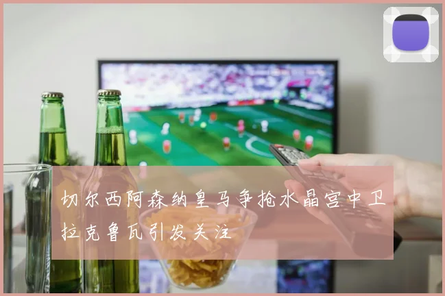 切尔西阿森纳皇马争抢水晶宫中卫拉克鲁瓦引发关注