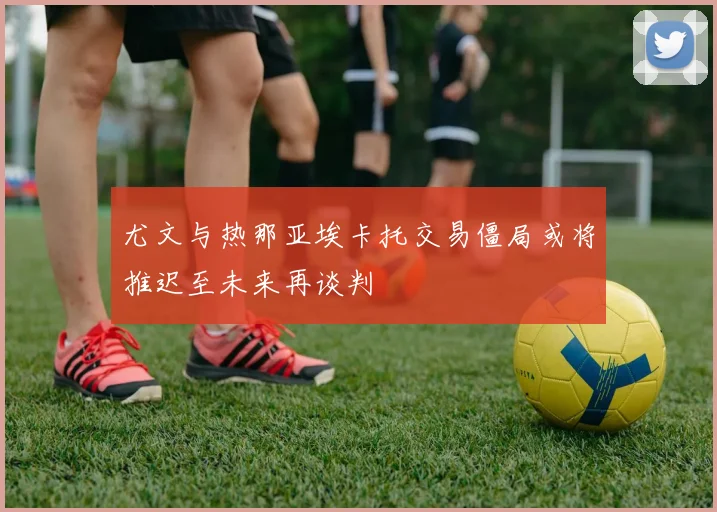尤文与热那亚埃卡托交易僵局或将推迟至未来再谈判