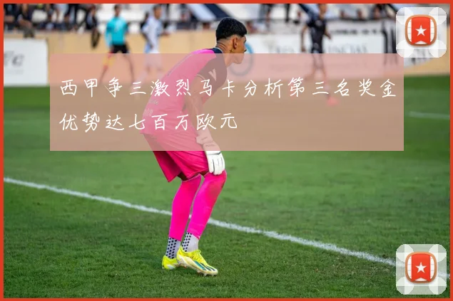 西甲争三激烈马卡分析第三名奖金优势达七百万欧元