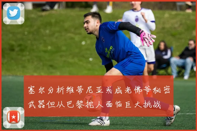 塞尔分析维蒂尼亚或成老佛爷秘密武器但从巴黎挖人面临巨大挑战