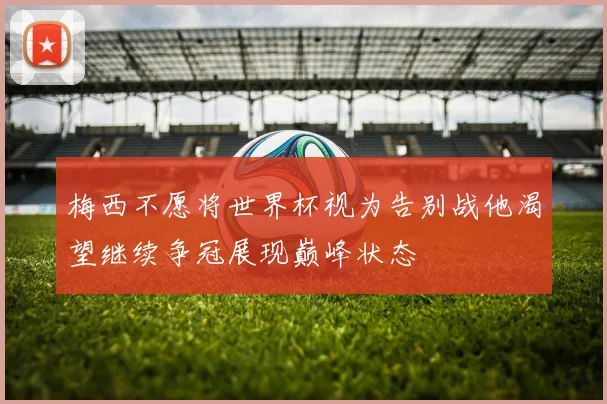 梅西不愿将世界杯视为告别战他渴望继续争冠展现巅峰状态