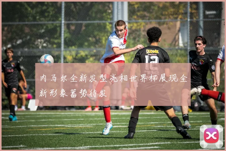内马尔全新发型亮相世界杯展现全新形象蓄势待发