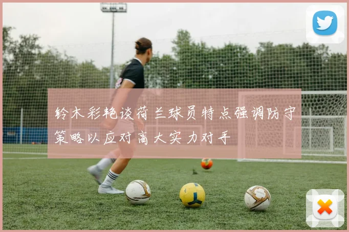 铃木彩艳谈荷兰球员特点强调防守策略以应对高大实力对手