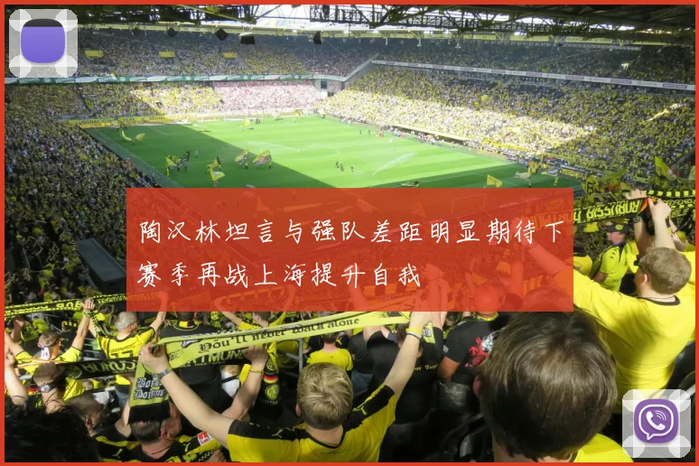 陶汉林坦言与强队差距明显期待下赛季再战上海提升自我