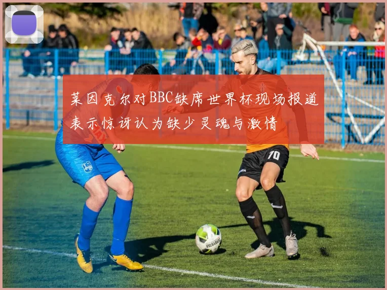 莱因克尔对BBC缺席世界杯现场报道表示惊讶认为缺少灵魂与激情
