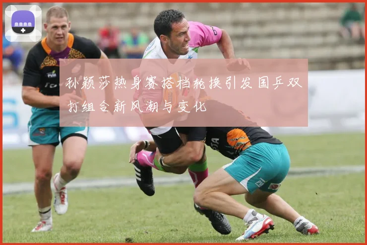 孙颖莎热身赛搭档轮换引发国乒双打组合新风潮与变化