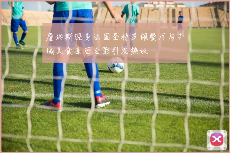 詹姆斯现身法国圣特罗佩餐厅与异域美食亲密合影引发热议