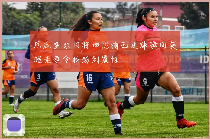 厄瓜多尔门将回忆梅西进球瞬间英超竞争令我感到震惊