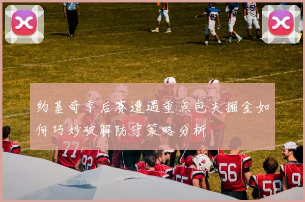 约基奇季后赛遭遇重点包夹掘金如何巧妙破解防守策略分析